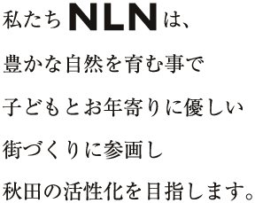 私たちNLNは、豊かな自然を育む事で子どもとお年寄りに優しい街づくりに参画し秋田の活性化を目指します。